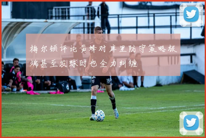 梅尔顿评论黄蜂对库里防守策略极端甚至发球时也全力纠缠