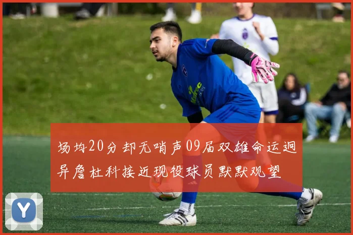 场均20分却无哨声09届双雄命运迥异詹杜科接近现役球员默默观望