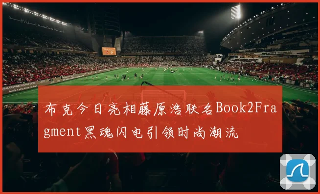 布克今日亮相藤原浩联名Book2Fragment黑魂闪电引领时尚潮流