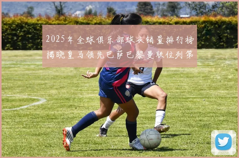 2025年全球俱乐部球衣销量排行榜揭晓皇马领先巴萨巴黎曼联位列第七