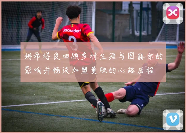姆希塔良回顾多特生涯与图赫尔的影响并畅谈加盟曼联的心路历程