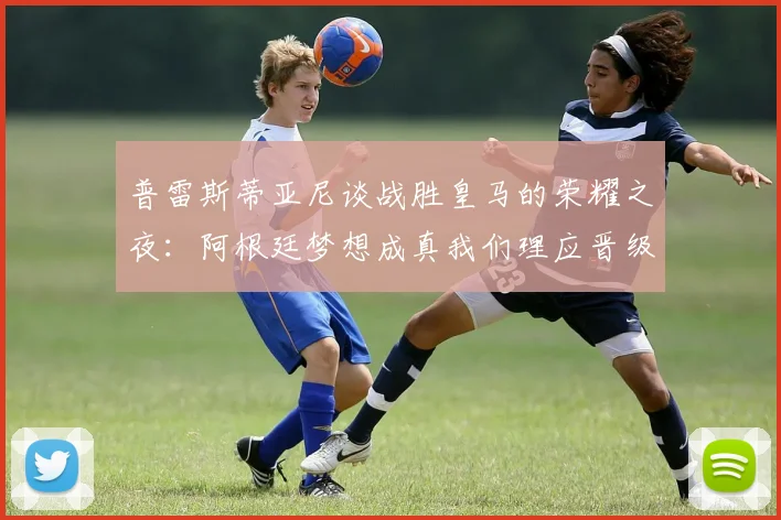 普雷斯蒂亚尼谈战胜皇马的荣耀之夜：阿根廷梦想成真我们理应晋级