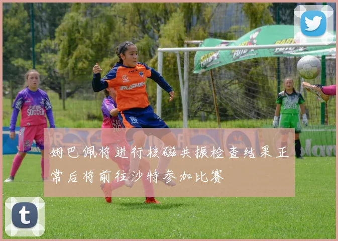 姆巴佩将进行核磁共振检查结果正常后将前往沙特参加比赛