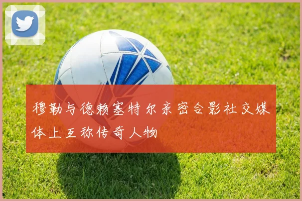 穆勒与德赖塞特尔亲密合影社交媒体上互称传奇人物