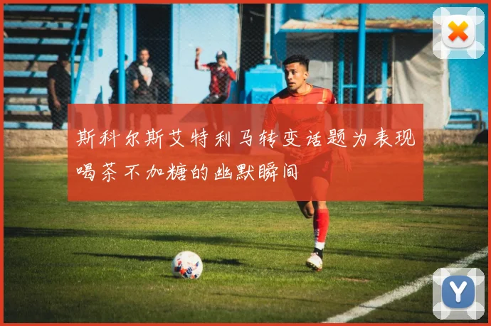 斯科尔斯艾特利马转变话题为表现喝茶不加糖的幽默瞬间