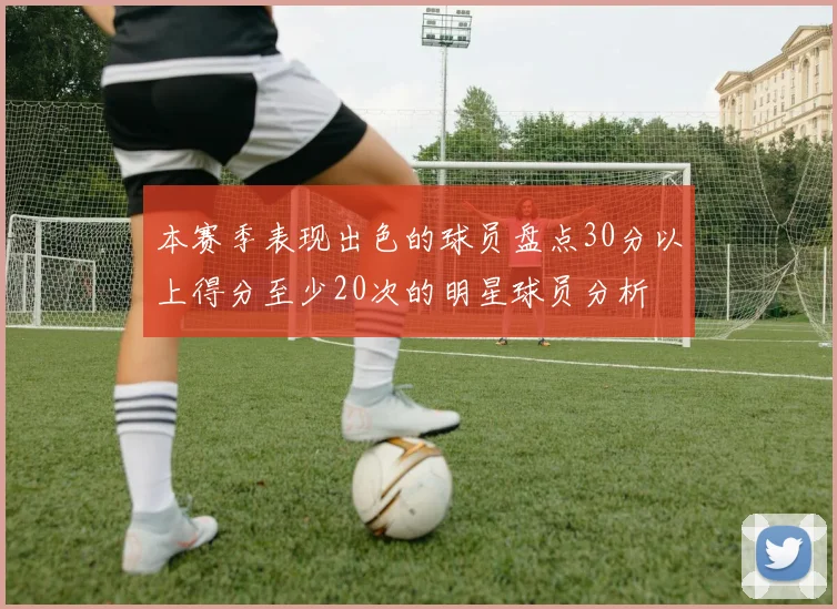 本赛季表现出色的球员盘点30分以上得分至少20次的明星球员分析