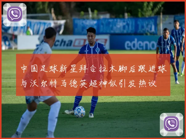 中国足球新星拜合拉木脚后跟进球与沃尔特马德英超神似引发热议