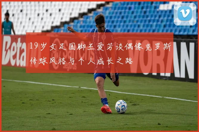 19岁女足国脚王爱芳谈偶像克罗斯传球风格与个人成长之路
