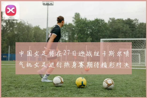 中国女足将在27日迎战纽卡斯尔喷气机女足进行热身赛期待精彩对决