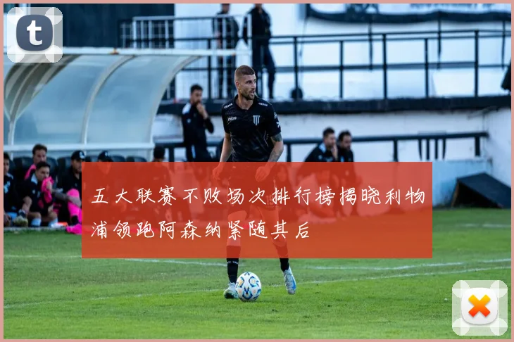 五大联赛不败场次排行榜揭晓利物浦领跑阿森纳紧随其后