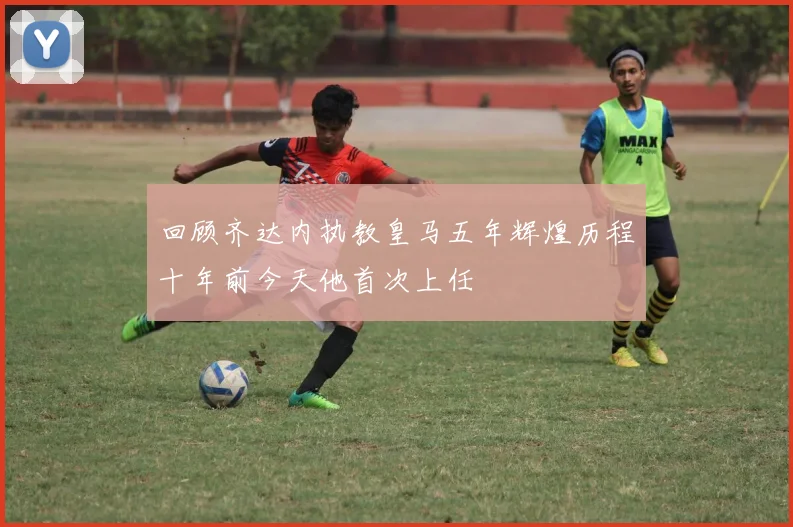 回顾齐达内执教皇马五年辉煌历程十年前今天他首次上任