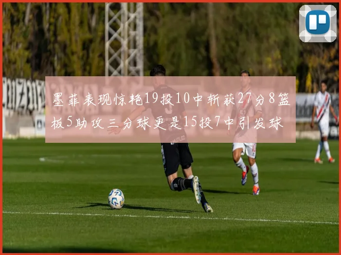墨菲表现惊艳19投10中斩获27分8篮板5助攻三分球更是15投7中引发球队关注