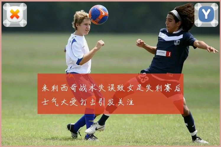 米利西奇战术失误致女足失利赛后士气大受打击引发关注