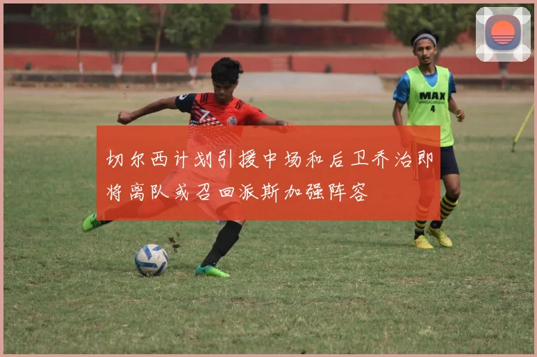 切尔西计划引援中场和后卫乔治即将离队或召回派斯加强阵容