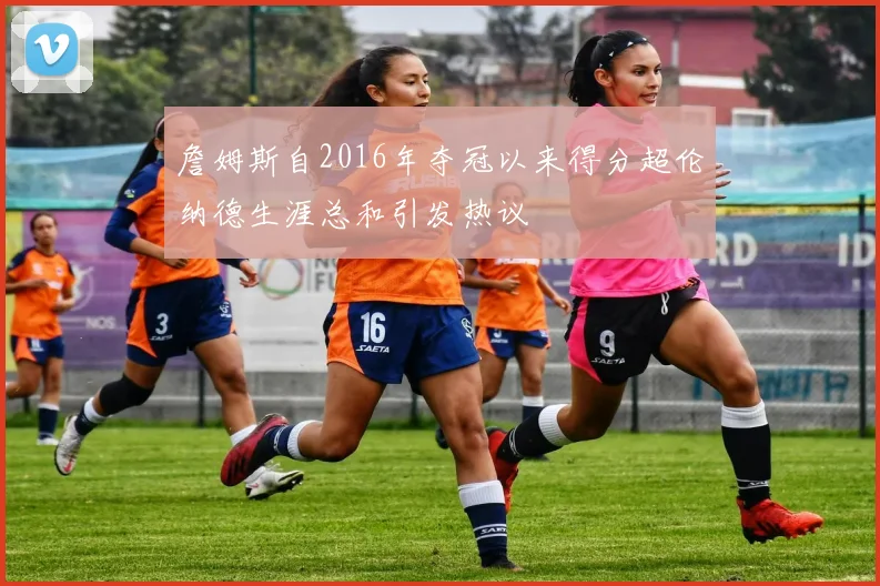 詹姆斯自2016年夺冠以来得分超伦纳德生涯总和引发热议
