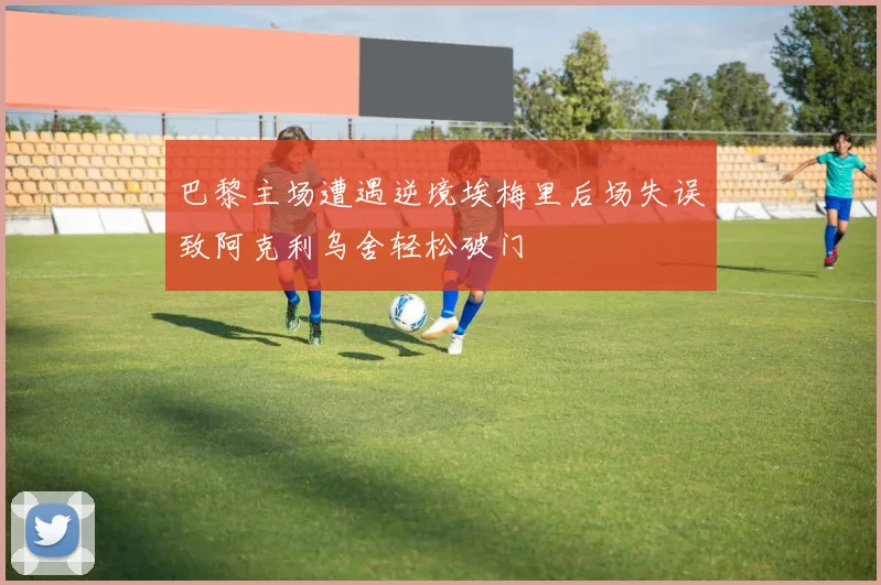 巴黎主场遭遇逆境埃梅里后场失误致阿克利乌舍轻松破门