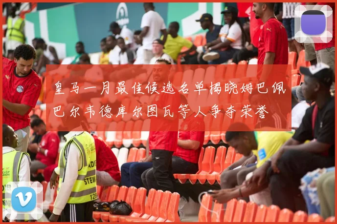皇马一月最佳候选名单揭晓姆巴佩巴尔韦德库尔图瓦等人争夺荣誉