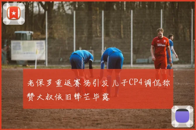 老保罗重返赛场引发儿子CP4调侃称赞大叔依旧锋芒毕露