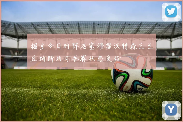 掘金今日对阵活塞穆雷沃特森瓦兰丘纳斯均可参赛状态良好