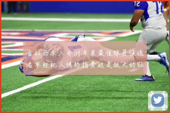 吉拉西未入非洲年度最佳球员候选名单经纪人愤怒指责这是极大的耻辱