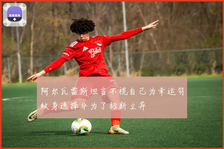 阿尔瓦雷斯坦言不视自己为幸运符纹身选择非为了标新立异