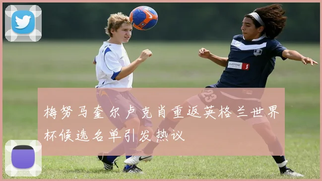 梅努马奎尔卢克肖重返英格兰世界杯候选名单引发热议