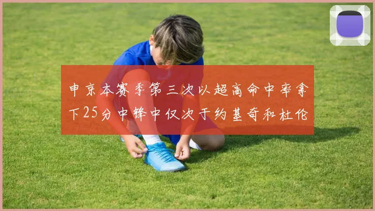 申京本赛季第三次以超高命中率拿下25分中锋中仅次于约基奇和杜伦