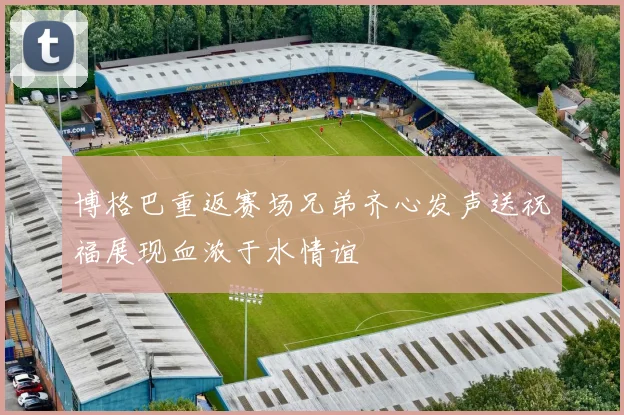 博格巴重返赛场兄弟齐心发声送祝福展现血浓于水情谊