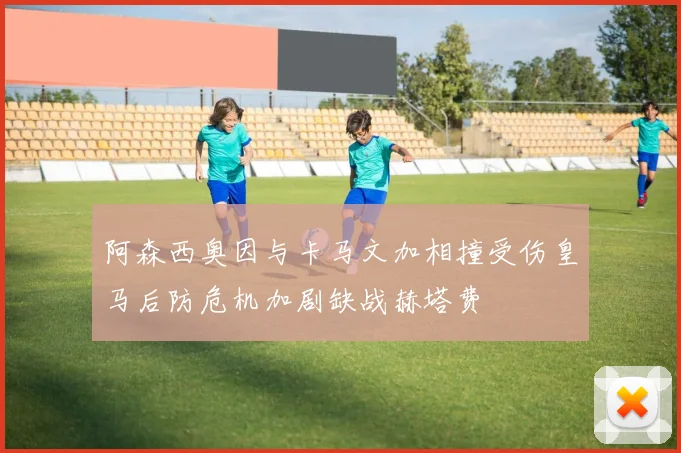 阿森西奥因与卡马文加相撞受伤皇马后防危机加剧缺战赫塔费