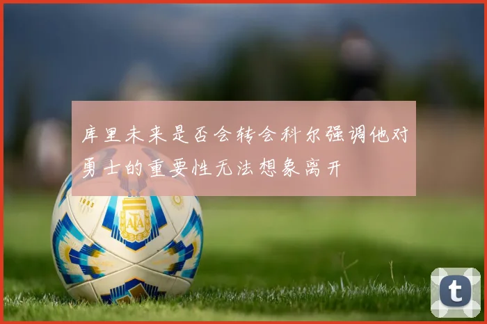 库里未来是否会转会科尔强调他对勇士的重要性无法想象离开