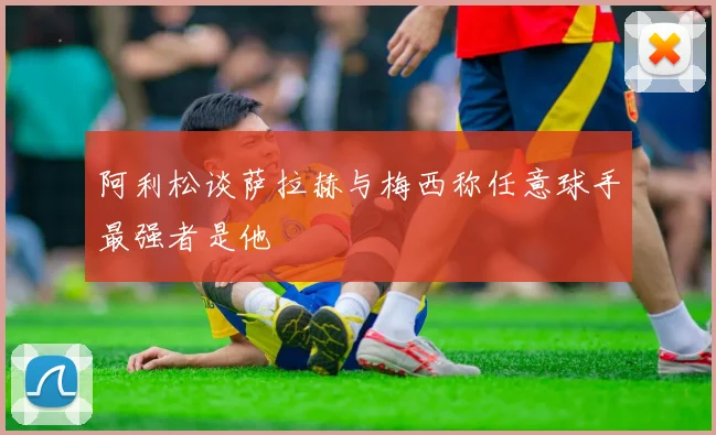 阿利松谈萨拉赫与梅西称任意球手最强者是他