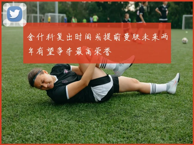 舍什科复出时间或提前曼联未来两年有望争夺最高荣誉