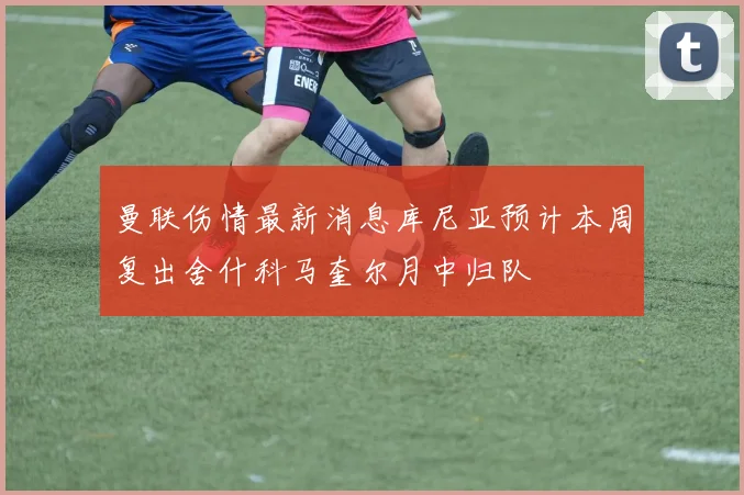 曼联伤情最新消息库尼亚预计本周复出舍什科马奎尔月中归队