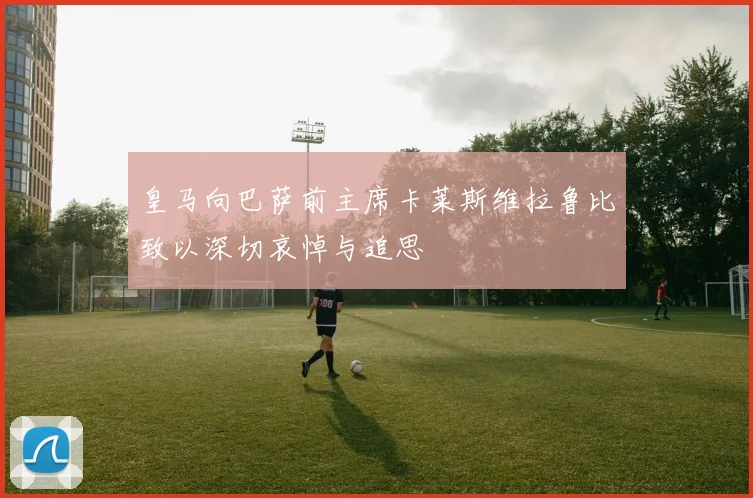 皇马向巴萨前主席卡莱斯维拉鲁比致以深切哀悼与追思