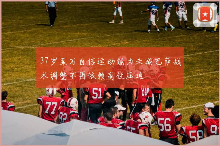37岁莱万自信运动能力未减巴萨战术调整不再依赖高位压迫