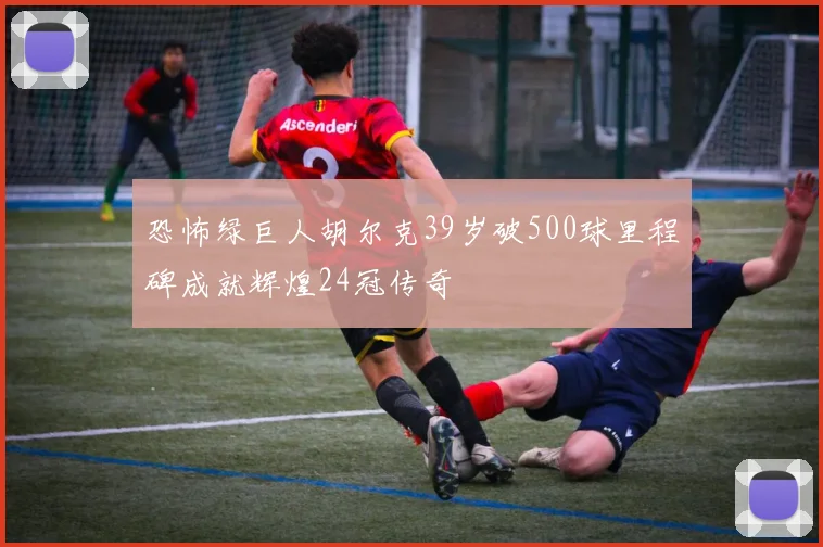 恐怖绿巨人胡尔克39岁破500球里程碑成就辉煌24冠传奇