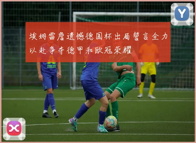 埃姆雷詹遗憾德国杯出局誓言全力以赴争夺德甲和欧冠荣耀