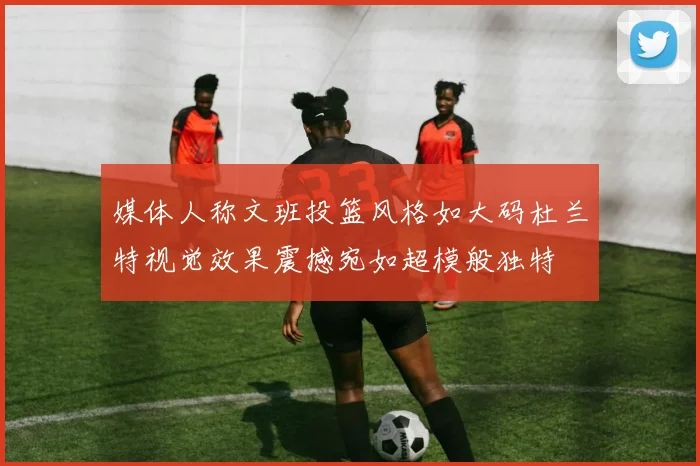 媒体人称文班投篮风格如大码杜兰特视觉效果震撼宛如超模般独特
