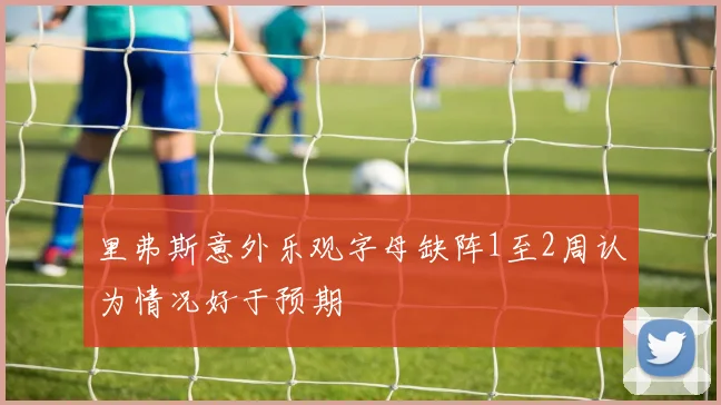 里弗斯意外乐观字母缺阵1至2周认为情况好于预期