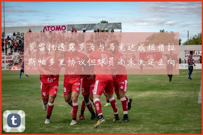 莫雷托透露罗马与马竞达成租借拉斯帕多里协议但球员尚未决定去向