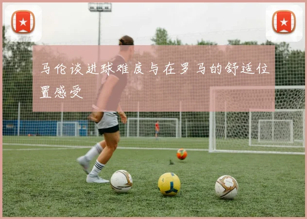 马伦谈进球难度与在罗马的舒适位置感受